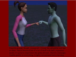 Knuckle-pound, Brandi, yeeeea-uh! I found this delightful and had to share. Maxis knocked out of a lot of stuff with their expansion packs; it's good to experience the game pre-eps. There's a nostalgic vanilla quality to everything. I highly recommend retro-simming. 