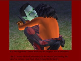 Ivy: Oh Hyperion! You've made me the happiest sim in existence! -barf- I know this is all necessary for the sake of procreating, but there's a certain.. pain I get when typing this bullarcky. 