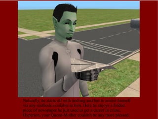 Naturally, he starts off with nothing and has to amuse himself via any methods available to him. Here he enjoys a folded piece of newspaper he just used to get a career in crime. Hyperion, your Queen-Mother couldn't be any more pleased. 