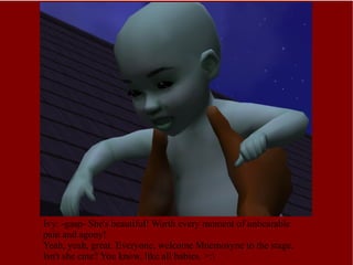 Ivy: -gasp- She's beautiful! Worth every moment of unbearable pain and agony!  Yeah, yeah, great. Everyone, welcome Mnemosyne to the stage. Isn't she cute? You know, like all babies. >:\ 