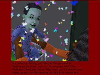 Ivy: Atlas, my darling, you look just like your daddy! Yeah minus the pointy ears. >:( Oh, and guess what? Two. Freaking. Cleanliness. Points. Way to go, Ivy, it looks like your sloppy genetics will be haunting this family for generations.  
