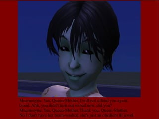 Mnemosyne: Yes, Queen-Mother, I will not offend you again. Good. Ahh, you didn't turn out so bad now, did you?  Mnemosyne: Yes, Queen-Mother. Thank you, Queen-Mother. No I don't have her brain-washed, she's just an obedient lil jewel. 