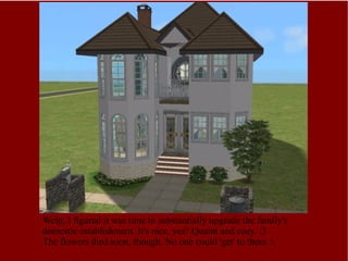 Welp, I figured it was time to substantially upgrade the family's domestic establishment. It's nice, yes? Quaint and cozy. :3 The flowers died soon, though. No one could 'get' to them :\ 