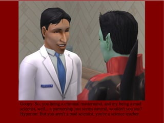 Goopy: So, you being a criminal mastermind, and my being a mad scientist, well... a partnership just seems natural, wouldn't you say? Hyperion: But you aren't a mad scientist, you're a science teacher. 