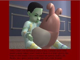 Atlas: Listen you mechanical piece of pox, I already know what sound a sheep makes, what I want to know is at what velocity this heap of rock rotates. I know you know the answer! Spill it, Mr. Bunny, lest a grave mishap befall your cold, metal innards! 