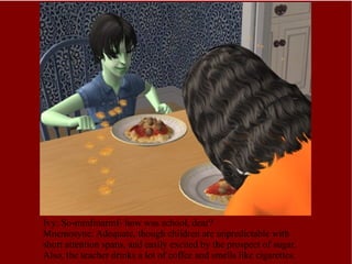 Ivy: So-mmfmarmf- how was school, dear? Mnemosyne: Adequate, though children are unpredictable with short attention spans, and easily excited by the prospect of sugar. Also, the teacher drinks a lot of coffee and smells like cigarettes. 