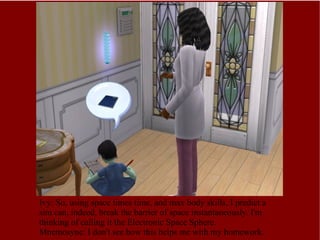 Ivy: So, using space times time, and max body skills, I predict a sim can, indeed, break the barrier of space instantaneously. I'm thinking of calling it the Electronic Space Sphere.  Mnemosyne: I don't see how this helps me with my homework. 