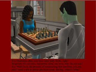 Ivy: Hyperion, dear, you have max body skills, right? Hyperion: It's not max, but pretty close, my love, why do you ask? Ivy: Well I'm in the process of constructing this machine, you see, and I need a sim in prime physical cond- darling, where's Atlas? 