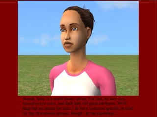 Brandi, here, is a much better option. For one, no lazy-eye, recessive eye color, and dark hair. All great attributes. We'll keep her an option for later. I do have someone specific in mind for my first townie spouse, though.  In the meantime... 