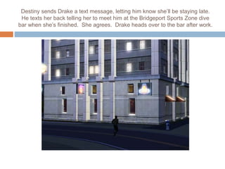 Destiny sends Drake a text message, letting him know she’ll be staying late.
He texts her back telling her to meet him at the Bridgeport Sports Zone dive
bar when she’s finished. She agrees. Drake heads over to the bar after work.
 