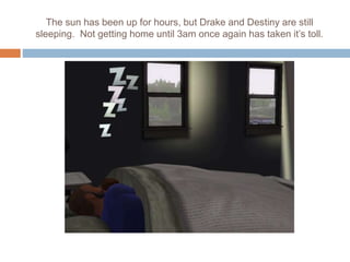 The sun has been up for hours, but Drake and Destiny are still
sleeping. Not getting home until 3am once again has taken it’s toll.
 