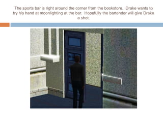 The sports bar is right around the corner from the bookstore. Drake wants to
try his hand at moonlighting at the bar. Hopefully the bartender will give Drake
a shot.
 