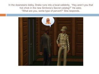 In the downstairs lobby, Drake runs into a local celebrity. “Hey aren’t you that
hot chick in the new Simtoria’s Secret catalog?” He asks.
“What are you, some type of pervert?” She responds.
 
