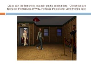 Drake can tell that she is insulted, but he doesn’t care. Celebrities are
too full of themselves anyway. He takes the elevator up to the top floor.
 