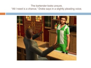 The bartender looks unsure.
“All I need is a chance,” Drake says in a slightly pleading voice.
 