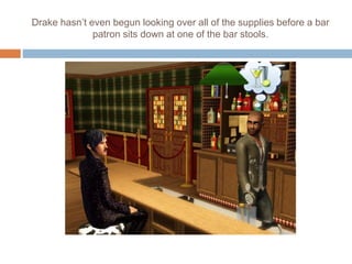 Drake hasn’t even begun looking over all of the supplies before a bar
patron sits down at one of the bar stools.
 