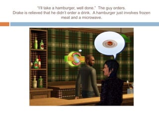 “I’ll take a hamburger, well done.” The guy orders.
Drake is relieved that he didn’t order a drink. A hamburger just involves frozen
meat and a microwave.
 