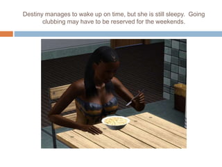 Destiny manages to wake up on time, but she is still sleepy. Going
clubbing may have to be reserved for the weekends.
 