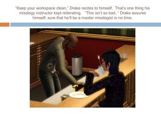 “Keep your workspace clean,” Drake recites to himself. That’s one thing his
mixology instructor kept reiterating. “This isn’t so bad, “ Drake assures
himself; sure that he’ll be a master mixologist in no time.
 