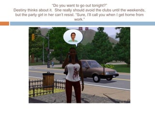 “Do you want to go out tonight?”
Destiny thinks about it. She really should avoid the clubs until the weekends,
but the party girl in her can’t resist. “Sure, I’ll call you when I get home from
work.”
 