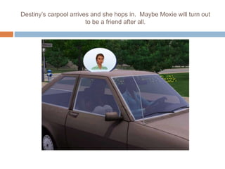 Destiny’s carpool arrives and she hops in. Maybe Moxie will turn out
to be a friend after all.
 