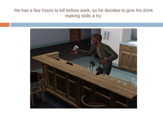 He has a few hours to kill before work, so he decides to give his drink
making skills a try.
 