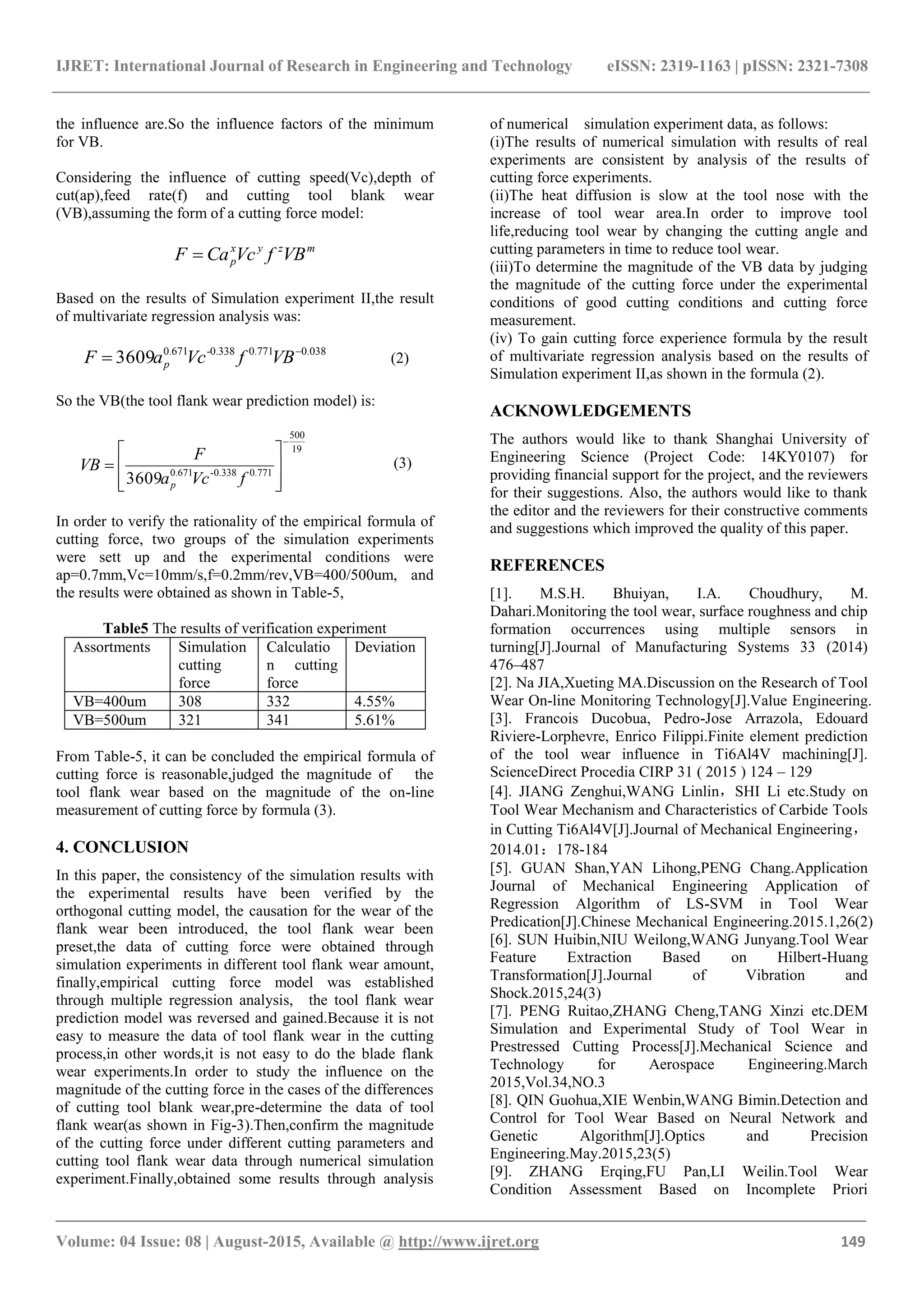 IJRET: International Journal of Research in Engineering and Technology eISSN: 2319-1163 | pISSN: 2321-7308
_______________________________________________________________________________________
Volume: 04 Issue: 08 | August-2015, Available @ http://www.ijret.org 149
the influence are.So the influence factors of the minimum
for VB.
Considering the influence of cutting speed(Vc),depth of
cut(ap),feed rate(f) and cutting tool blank wear
(VB),assuming the form of a cutting force model:
mzyx
p VBfVcCaF 
Based on the results of Simulation experiment II,the result
of multivariate regression analysis was:
038.0771.0338.0-671.0
3609 
 VBfVcaF p (2)
So the VB(the tool flank wear prediction model) is:
19
500
771.0338.0-671.0
3609










fVca
F
VB
p
(3)
In order to verify the rationality of the empirical formula of
cutting force, two groups of the simulation experiments
were sett up and the experimental conditions were
ap=0.7mm,Vc=10mm/s,f=0.2mm/rev,VB=400/500um, and
the results were obtained as shown in Table-5,
Table5 The results of verification experiment
Assortments Simulation
cutting
force
Calculatio
n cutting
force
Deviation
VB=400um 308 332 4.55%
VB=500um 321 341 5.61%
From Table-5, it can be concluded the empirical formula of
cutting force is reasonable,judged the magnitude of the
tool flank wear based on the magnitude of the on-line
measurement of cutting force by formula (3).
4. CONCLUSION
In this paper, the consistency of the simulation results with
the experimental results have been verified by the
orthogonal cutting model, the causation for the wear of the
flank wear been introduced, the tool flank wear been
preset,the data of cutting force were obtained through
simulation experiments in different tool flank wear amount,
finally,empirical cutting force model was established
through multiple regression analysis, the tool flank wear
prediction model was reversed and gained.Because it is not
easy to measure the data of tool flank wear in the cutting
process,in other words,it is not easy to do the blade flank
wear experiments.In order to study the influence on the
magnitude of the cutting force in the cases of the differences
of cutting tool blank wear,pre-determine the data of tool
flank wear(as shown in Fig-3).Then,confirm the magnitude
of the cutting force under different cutting parameters and
cutting tool flank wear data through numerical simulation
experiment.Finally,obtained some results through analysis
of numerical simulation experiment data, as follows:
(i)The results of numerical simulation with results of real
experiments are consistent by analysis of the results of
cutting force experiments.
(ii)The heat diffusion is slow at the tool nose with the
increase of tool wear area.In order to improve tool
life,reducing tool wear by changing the cutting angle and
cutting parameters in time to reduce tool wear.
(iii)To determine the magnitude of the VB data by judging
the magnitude of the cutting force under the experimental
conditions of good cutting conditions and cutting force
measurement.
(iv) To gain cutting force experience formula by the result
of multivariate regression analysis based on the results of
Simulation experiment II,as shown in the formula (2).
ACKNOWLEDGEMENTS
The authors would like to thank Shanghai University of
Engineering Science (Project Code: 14KY0107) for
providing financial support for the project, and the reviewers
for their suggestions. Also, the authors would like to thank
the editor and the reviewers for their constructive comments
and suggestions which improved the quality of this paper.
REFERENCES
[1]. M.S.H. Bhuiyan, I.A. Choudhury, M.
Dahari.Monitoring the tool wear, surface roughness and chip
formation occurrences using multiple sensors in
turning[J].Journal of Manufacturing Systems 33 (2014)
476–487
[2]. Na JIA,Xueting MA.Discussion on the Research of Tool
Wear On-line Monitoring Technology[J].Value Engineering.
[3]. Francois Ducobua, Pedro-Jose Arrazola, Edouard
Riviere-Lorphevre, Enrico Filippi.Finite element prediction
of the tool wear influence in Ti6Al4V machining[J].
ScienceDirect Procedia CIRP 31 ( 2015 ) 124 – 129
[4]. JIANG Zenghui,WANG Linlin，SHI Li etc.Study on
Tool Wear Mechanism and Characteristics of Carbide Tools
in Cutting Ti6Al4V[J].Journal of Mechanical Engineering，
2014.01：178-184
[5]. GUAN Shan,YAN Lihong,PENG Chang.Application
Journal of Mechanical Engineering Application of
Regression Algorithm of LS-SVM in Tool Wear
Predication[J].Chinese Mechanical Engineering.2015.1,26(2)
[6]. SUN Huibin,NIU Weilong,WANG Junyang.Tool Wear
Feature Extraction Based on Hilbert-Huang
Transformation[J].Journal of Vibration and
Shock.2015,24(3)
[7]. PENG Ruitao,ZHANG Cheng,TANG Xinzi etc.DEM
Simulation and Experimental Study of Tool Wear in
Prestressed Cutting Process[J].Mechanical Science and
Technology for Aerospace Engineering.March
2015,Vol.34,NO.3
[8]. QIN Guohua,XIE Wenbin,WANG Bimin.Detection and
Control for Tool Wear Based on Neural Network and
Genetic Algorithm[J].Optics and Precision
Engineering.May.2015,23(5)
[9]. ZHANG Erqing,FU Pan,LI Weilin.Tool Wear
Condition Assessment Based on Incomplete Priori
 