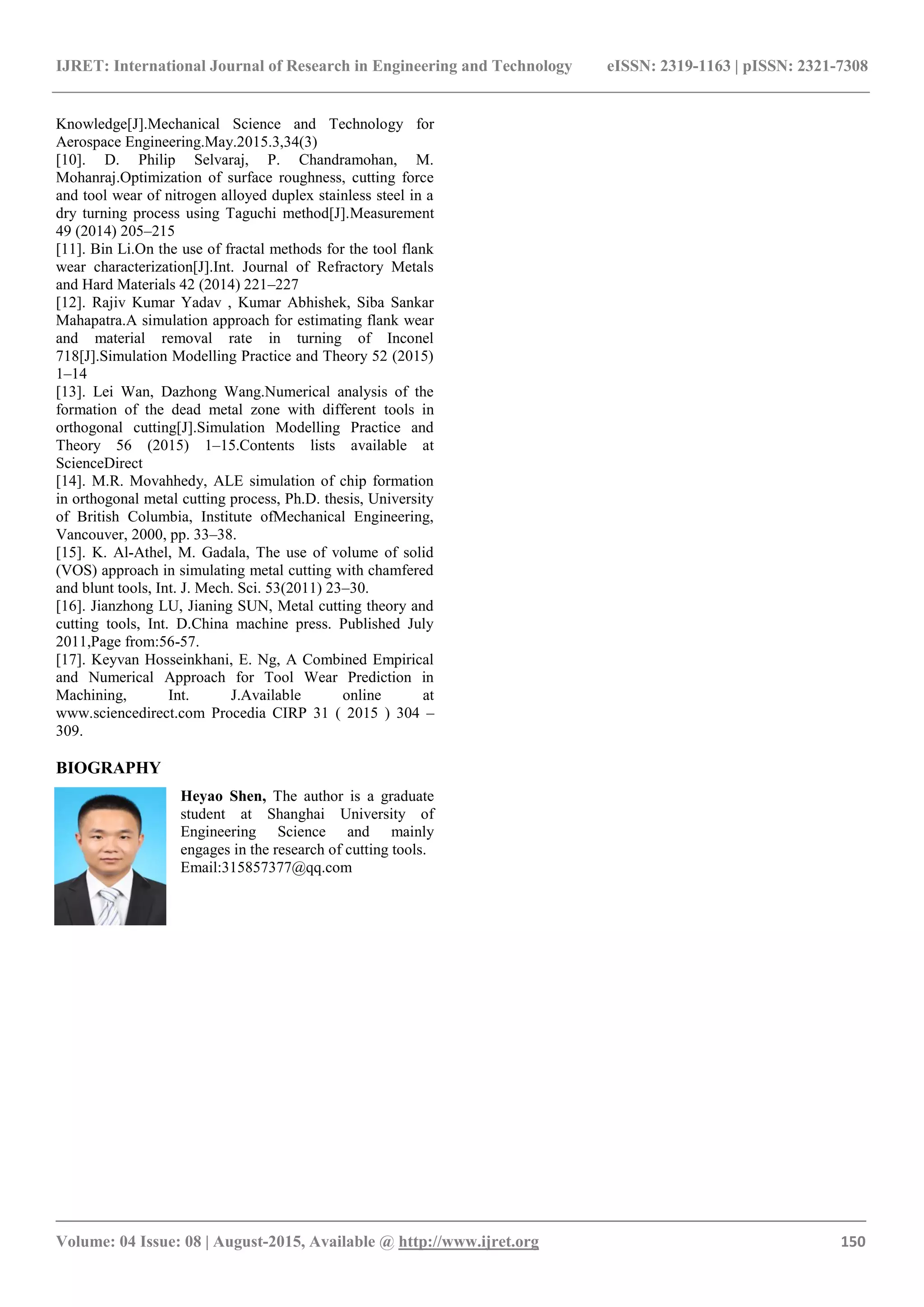 IJRET: International Journal of Research in Engineering and Technology eISSN: 2319-1163 | pISSN: 2321-7308
_______________________________________________________________________________________
Volume: 04 Issue: 08 | August-2015, Available @ http://www.ijret.org 150
Knowledge[J].Mechanical Science and Technology for
Aerospace Engineering.May.2015.3,34(3)
[10]. D. Philip Selvaraj, P. Chandramohan, M.
Mohanraj.Optimization of surface roughness, cutting force
and tool wear of nitrogen alloyed duplex stainless steel in a
dry turning process using Taguchi method[J].Measurement
49 (2014) 205–215
[11]. Bin Li.On the use of fractal methods for the tool flank
wear characterization[J].Int. Journal of Refractory Metals
and Hard Materials 42 (2014) 221–227
[12]. Rajiv Kumar Yadav , Kumar Abhishek, Siba Sankar
Mahapatra.A simulation approach for estimating flank wear
and material removal rate in turning of Inconel
718[J].Simulation Modelling Practice and Theory 52 (2015)
1–14
[13]. Lei Wan, Dazhong Wang.Numerical analysis of the
formation of the dead metal zone with different tools in
orthogonal cutting[J].Simulation Modelling Practice and
Theory 56 (2015) 1–15.Contents lists available at
ScienceDirect
[14]. M.R. Movahhedy, ALE simulation of chip formation
in orthogonal metal cutting process, Ph.D. thesis, University
of British Columbia, Institute ofMechanical Engineering,
Vancouver, 2000, pp. 33–38.
[15]. K. Al-Athel, M. Gadala, The use of volume of solid
(VOS) approach in simulating metal cutting with chamfered
and blunt tools, Int. J. Mech. Sci. 53(2011) 23–30.
[16]. Jianzhong LU, Jianing SUN, Metal cutting theory and
cutting tools, Int. D.China machine press. Published July
2011,Page from:56-57.
[17]. Keyvan Hosseinkhani, E. Ng, A Combined Empirical
and Numerical Approach for Tool Wear Prediction in
Machining, Int. J.Available online at
www.sciencedirect.com Procedia CIRP 31 ( 2015 ) 304 –
309.
BIOGRAPHY
Heyao Shen, The author is a graduate
student at Shanghai University of
Engineering Science and mainly
engages in the research of cutting tools.
Email:315857377@qq.com
 