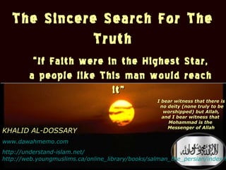 ١٤٣٤/٠٧/٤1
The Sincere Search For The
Truth
The Sincere Search For The
Truth
““If Faith were in the Highest Star,If Faith were in the Highest Star,
a people like This man would reacha people like This man would reach
it”it”
KHALID AL-DOSSARY
www.dawahmemo.com
http://understand-islam.net/
I bear witness that there isI bear witness that there is
no deity (none truly to beno deity (none truly to be
worshipped) but Allah,worshipped) but Allah,
and I bear witness thatand I bear witness that
Mohammad is theMohammad is the
Messenger of AllahMessenger of Allah
http://web.youngmuslims.ca/online_library/books/salman_the_persian/index.h
 
