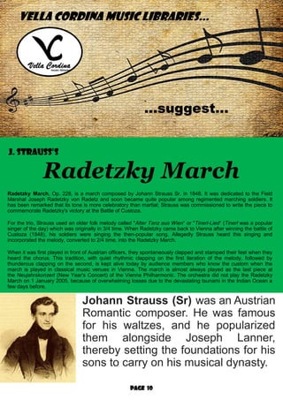 Page 10
VELLA CORDINA MUSIC LIBRARIES...
...suggest…
J. Strauss’s
Radetzky March
Radetzky March, Op. 228, is a march composed by Johann Strauss Sr. in 1848. It was dedicated to the Field
Marshal Joseph Radetzky von Radetz and soon became quite popular among regimented marching soldiers. It
has been remarked that its tone is more celebratory than martial; Strauss was commissioned to write the piece to
commemorate Radetzky's victory at the Battle of Custoza.
For the trio, Strauss used an older folk melody called "Alter Tanz aus Wien“ or "Tinerl-Lied“ (Tinerl was a popular
singer of the day) which was originally in 3/4 time. When Radetzky came back to Vienna after winning the battle of
Custoza (1848), his soldiers were singing the then-popular song. Allegedly Strauss heard this singing and
incorporated the melody, converted to 2/4 time, into the Radetzky March.
When it was first played in front of Austrian officers, they spontaneously clapped and stamped their feet when they
heard the chorus. This tradition, with quiet rhythmic clapping on the first iteration of the melody, followed by
thunderous clapping on the second, is kept alive today by audience members who know the custom when the
march is played in classical music venues in Vienna. The march is almost always played as the last piece at
the Neujahrskonzert (New Year's Concert) of the Vienna Philharmonic. The orchestra did not play the Radetzky
March on 1 January 2005, because of overwhelming losses due to the devastating tsunami in the Indian Ocean a
few days before.
Johann Strauss (Sr) was an Austrian
Romantic composer. He was famous
for his waltzes, and he popularized
them alongside Joseph Lanner,
thereby setting the foundations for his
sons to carry on his musical dynasty.
 