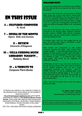 Page 2
IN THIS ISSUE
4 — featured composer
G. Verdi
7 — OPERA OF THE MONTH
Opera Dido and Aeneas
8 — review
Concerto d’Eleganza
10 — Vella Cordina Music
Libraries suggest…
Radetzky March
12 — A Tribute to
Composer Pierre Boulez
Welcome note!
To feature any articles or any material in relation to
the classical music scene please do not hesitate to
send your work to
info.sinfoniamusicgroup@gmail.com and it will be
published for FREE on The Sinfonia Music Group
Issues. Each email with material shall include basic
information (Full Name, ID-Number, Postal Address,
Email Address, Contact Number) of the writer/
creator.
N.B: This information will remain strictly confidential.
A month have passed since our first issue was published,
and new here we are for our second; and what a month
has passed!
As you know, last month was a very busy one for Sinfonia
Music Group due to that it have held its annual event;
CONCERTO D’ELEGANZA on the 23rd January 2016, in
fact we are exclusively publishing the director’s (which is
me) review for this event, here in this very issue, on pages
8 and 9. A good set of photographs accompany the
review and where all voluntarily offered by Mr. Jeanclaude
Mifsud.
As we did on the first issue, this month we also picked a
composer for the opening article; ‘Featured Composer’
and this month’s is VERDI, sided with the composer’s
funeral photos. Also this month’s article is followed by a
cartoonish painting of Verdi.
For another issue, which we may suggest that we will
keep, this month’s issue ‘Opera of the Month’ is Henry
Purcell’s DIDO AND AENEAS.
Many readers have approached us with positive
comments regarding the article; ‘Vella Cordina Music
Libraries Suggest…’ a then still experimental section, and
therefore we have thought to include again this article in
this issue, on the same guidelines of the previous issue,
and therefore on page 11 you shell find also a sheet
music extract. This month, we are suggesting the
RADETZKY MARCH!.
Unfortunately, as much of you may know, the 5th day of
the past January (January 2016), was a day of sorrow for
all the classical traditional world, we lost a great
contemporary composer, and conductor, aged 91,
PIERRE BOULEZ. For this the publishing team of this
issue have thought to dedicate pages 12, 13, 14, and 15,
for this great with a tribute, note only to him and his life, but
also the memorabilia we still have by him; his top
recommended discs.
Lastly, I hope that for another time you find this second
issue at your ease!
Mro. Mario Vella Cordina
ATCL, AmusTCL, DipLCM
General Director at Sinfonia Music Group.
www.mariovellacordina.blogspot.com.mt
 