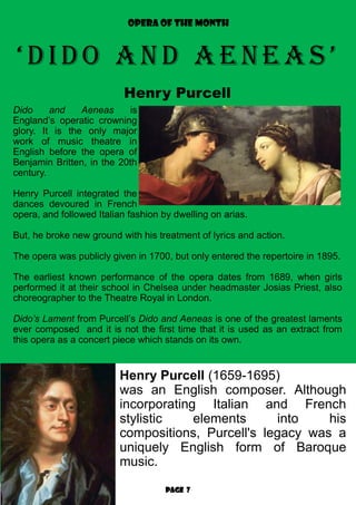 Page 7
OPERA OF THE MONTH
‘DiDo anD aeneas’
Henry Purcell
Henry Purcell (1659-1695)
was an English composer. Although
incorporating Italian and French
stylistic elements into his
compositions, Purcell's legacy was a
uniquely English form of Baroque
music.
Dido and Aeneas is
England’s operatic crowning
glory. It is the only major
work of music theatre in
English before the opera of
Benjamin Britten, in the 20th
century.
Henry Purcell integrated the
dances devoured in French
opera, and followed Italian fashion by dwelling on arias.
But, he broke new ground with his treatment of lyrics and action.
The opera was publicly given in 1700, but only entered the repertoire in 1895.
The earliest known performance of the opera dates from 1689, when girls
performed it at their school in Chelsea under headmaster Josias Priest, also
choreographer to the Theatre Royal in London.
Dido’s Lament from Purcell’s Dido and Aeneas is one of the greatest laments
ever composed and it is not the first time that it is used as an extract from
this opera as a concert piece which stands on its own.
 