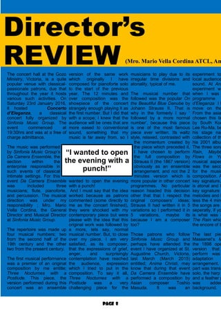 Page 8
Director’s
REVIEWThe concert hall at the Gozo
Ministry, Victoria, is a quite
popular venue with classical-
passionate patrons, due that
throughout the year it hosts
various such activities. On
Saturday 23rd January 2016,
it hosted Concerto
d’Eleganza, a classical
concert fully organized by
Sinfonia Music Group. The
event commenced at
19:30hrs and was at a free of
charge admittance.
The music was performed
by Sinfonia Music Group’s
Da Camera Ensemble, the
section within the
enterprise responsible in
such events of classical
intimate settings. For this
event Da Camera Ensemble
was included three
musicians; flute, pianoforte,
and percussion. The musical
direction was under my
responsibility ; Mro. Mario
Vella Cordina, the General
Director and Musical Director
at Sinfonia Music Group.
The repertoire was made up
four musical numbers; two
from the second half of the
19th century and the other
two from the present century.
The first musical performance
was a premier of an original
composition by me entitle;
Three Nocturnes with a
Postlude. This piece, the
version performed during this
concert was an ensemble
version of the same work
which originally I have
composed for pianoforte solo
to the start of the previous
year. The 12 minutes and
over composition was the
showpiece of the concert
strangely enough playing it as
the first number. But I did that
with a scope; I knew that the
audience will be ones that are
more eased to conventional
sound, something that my
music is far away from, so I
wanted to open the evening
with a punch!
And I must say that the idea
worked because as patrons
commented (some directly to
me as the concert finished),
they were shocked with my
contemporary piece but were
please with the idea that this
original work was followed by
a more, lets say, normal
musical number. But, to close
over my piece, I am very
satisfied, as its composer,
that the expressions of grief,
anger, and surprisingly
contemplation have reached
the audience, expression
which I tried to put in the
composition. To say it all,
Three Nocturnes with a
Postlude was a very
challenging piece for the
musicians to play due to its
irregular time divisions and
atonality, typical of me.
The musical number that
followed was the popular On
the Beautiful Blue Danube by
Johann Strauss II. That is
why in the formerly I say ‘
followed by a more normal
number’, because this piece
is one of the most famous
piece ever written. Its waltz
style, relaxed, contrasted with
the momentum created by
the piece which preceded it.
I have chosen to perform
the full composition by
Strauss II (the 1867 version)
obviously as an ensemble
arrangement, and not the 2
minutes version which is
more popular in other concert
programmes. No particular
reason headed this decision
other that that I respect the
original composers’ ideas;
Strauss II had written it in 5
variations so I performed it in
5 variations, maybe its
because I am a composer
too?
Those patrons who follow
Sinfonia Music Group and
perhaps have attended the
event I have organized at St.
Augustine Church, Victoria,
last March (March 2015)
entitled; Anima Christi, may
know that during that event
Da Camera Ensemble have
performed a composition by
Asian composer Toshio
Masuda. It was an
experiment to
local audience
sound. At Ani
experiment wo
when I was
programme
d’Eleganza I h
move on the
From the asia
chosen this tim
by South Kor
Lee Ru-Ma, be
his stage nam
collection of th
his 2001 album
The three song
Rain, Maybe
Flows in Yo
musical aspec
was the seco
for the music
composition. A
key signature,
is atonal and t
key signature
melodies and h
less the 4 minu
the songs are e
seperatly, if yo
is what was d
The Rain whic
the encore of th
The last piec
Massenet’s M
the 1898 ope
version that
perform was
adaptation
arrangement.
part was transp
solo, the harp
and a feather p
was added
background. A
“I wanted to open
the evening with a
punch!”
(Mro. Mario Vella Cordina ATCL, Am
 