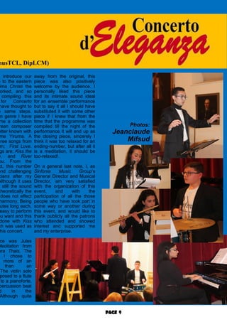 Page 9
o introduce our
e to the eastern
ima Christi the
orked, and so
compiling this
for Concerto
have thought to
e same steps.
an genre I have
me a collection
rean composer
etter known with
me Yiruma. A
hree songs from
m; First Love.
gs are; Kiss the
e, and River
ou. From the
ct, this number
ond challenging
cians after my
Although it uses
still the sound
theoretically the
does not effect
harmony. Being
utes long each,
easy to perform
ou want and this
done with Kiss
ch was used as
his concert.
ce was Jules
Meditation from
era Thais. The
I chose to
more of an
than an
The violin solo
posed to a flute
to a pianoforte,
percussion beat
d in the
Although quite
away from the original, this
piece was also positively
welcome by the audience. I
personally liked this piece
and its intimate sound ideal
for an ensemble performance
but to say it all I should have
substituted it with some other
piece if I knew that from the
time that the programme was
compiled till the night of the
performance it will end up as
the closing piece, sincerely I
think it was too relaxed for an
ending-number, but after all it
is a meditation, it should be
too-relaxed!.
On a general last note, I, as
Sinfonia Music Group’s
General Director and Musical
Director, am very satisfied
with the organization of this
event, and with the
participation of all the those
people who have took part in
some way or another during
this event, and would like to
thank publicly all the patrons
who attended and showed
interest and supported me
and my enterprise.
musTCL, DipLCM)
Photos:
Jeanclaude
Mifsud
 