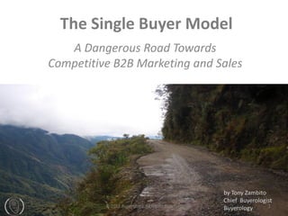 The Single Buyer Model
   A Dangerous Road Towards
Competitive B2B Marketing and Sales




                                                   by Tony Zambito
                                                   Chief Buyerologist
          © 2012 Buyerology, All Rights Reserved                   1
                                                   Buyerology
 