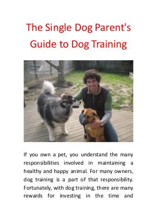 The Single Dog Parent's
Guide to Dog Training
If you own a pet, you understand the many
responsibilities involved in maintaining a
healthy and happy animal. For many owners,
dog training is a part of that responsibility.
Fortunately, with dog training, there are many
rewards for investing in the time and
 