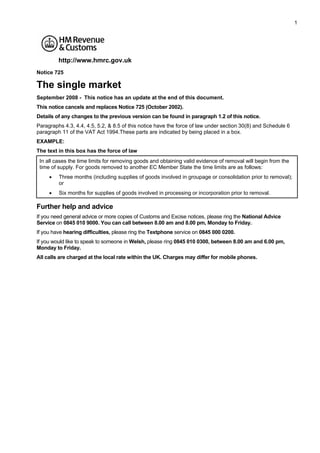 1




         http://www.hmrc.gov.uk
Notice 725

The single market
September 2008 - This notice has an update at the end of this document.
This notice cancels and replaces Notice 725 (October 2002).
Details of any changes to the previous version can be found in paragraph 1.2 of this notice.
Paragraphs 4.3, 4.4, 4.5, 5.2, & 8.5 of this notice have the force of law under section 30(8) and Schedule 6
paragraph 11 of the VAT Act 1994.These parts are indicated by being placed in a box.
EXAMPLE:
The text in this box has the force of law
 In all cases the time limits for removing goods and obtaining valid evidence of removal will begin from the
 time of supply. For goods removed to another EC Member State the time limits are as follows:
     •   Three months (including supplies of goods involved in groupage or consolidation prior to removal);
         or
     •   Six months for supplies of goods involved in processing or incorporation prior to removal.

Further help and advice
If you need general advice or more copies of Customs and Excise notices, please ring the National Advice
Service on 0845 010 9000. You can call between 8.00 am and 8.00 pm, Monday to Friday.
If you have hearing difficulties, please ring the Textphone service on 0845 000 0200.
If you would like to speak to someone in Welsh, please ring 0845 010 0300, between 8.00 am and 6.00 pm,
Monday to Friday.
All calls are charged at the local rate within the UK. Charges may differ for mobile phones.
 
