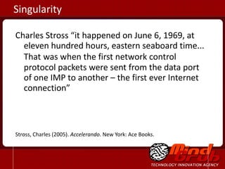 Charles Stross “it happened on June 6, 1969, at eleven hundred hours, eastern seaboard time... That   was when the first network control protocol packets were sent from the data port of one IMP to another – the first ever Internet connection” Stross, Charles (2005).  Accelerando . New York: Ace Books. Singularity 