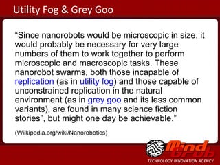 “ Since nanorobots would be microscopic in size, it would probably be necessary for very large numbers of them to work together to perform microscopic and macroscopic tasks. These nanorobot swarms, both those incapable of  replication  (as in  utility fog ) and those capable of unconstrained replication in the natural environment (as in  grey goo  and its less common variants), are found in many science fiction stories”, but might one day be achievable.” (Wiikipedia.org/wiki/Nanorobotics)  Utility Fog & Grey Goo 