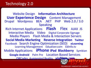 Website Design   |  Information Architecture  |   User Experience Design   |  Content Management  |  Drupal  |  Wordpress  |  BEA  |  .NET  |  PHP  |  Web 2.0 / 3.0  |  Speaking Rich Internet Applications   |  Flash  |  Flex   |  AJAX   JS  |  Interactive Media  |  Video  |  Digital Corporate Signage  |  Media Players  |  Flash Media & Interaction Servers Social Media Marketing   |  Reverse Integration  ,  Twitter ,  Facebook |  Search Engine Optimization (SEO)  |   eLearning   |  Learning Management  |  Edualizer.com  |  Edinfo.tv Mobile Applications  |   iPhone   iPad   Blackberry  |  Symbian  |  Google Android   |  Palm Pre   |  Location Based Services  |  QRCodes   Augmented Reality  |  viaPlace.com Technology 2.0 
