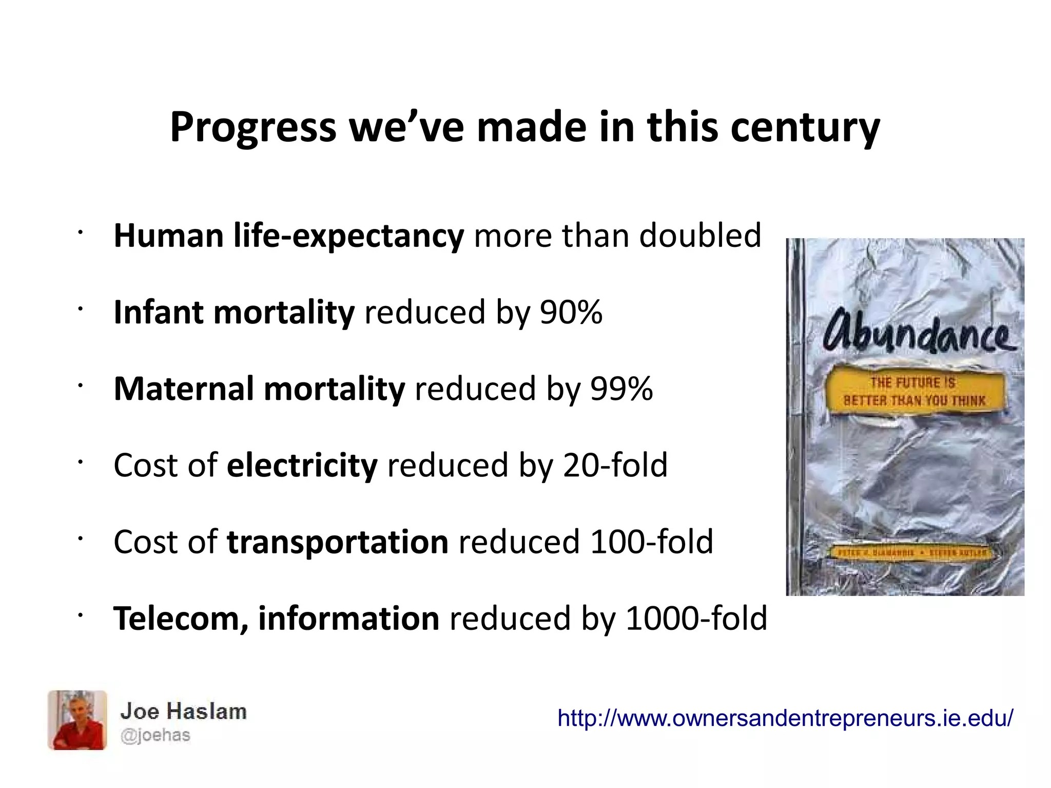 Progress we’ve made in this century
•
Human life-expectancy more than doubled
•
Infant mortality reduced by 90%
•
Maternal mortality reduced by 99%
•
Cost of electricity reduced by 20-fold
•
Cost of transportation reduced 100-fold
•
Telecom, information reduced by 1000-fold
http://www.ownersandentrepreneurs.ie.edu/
 