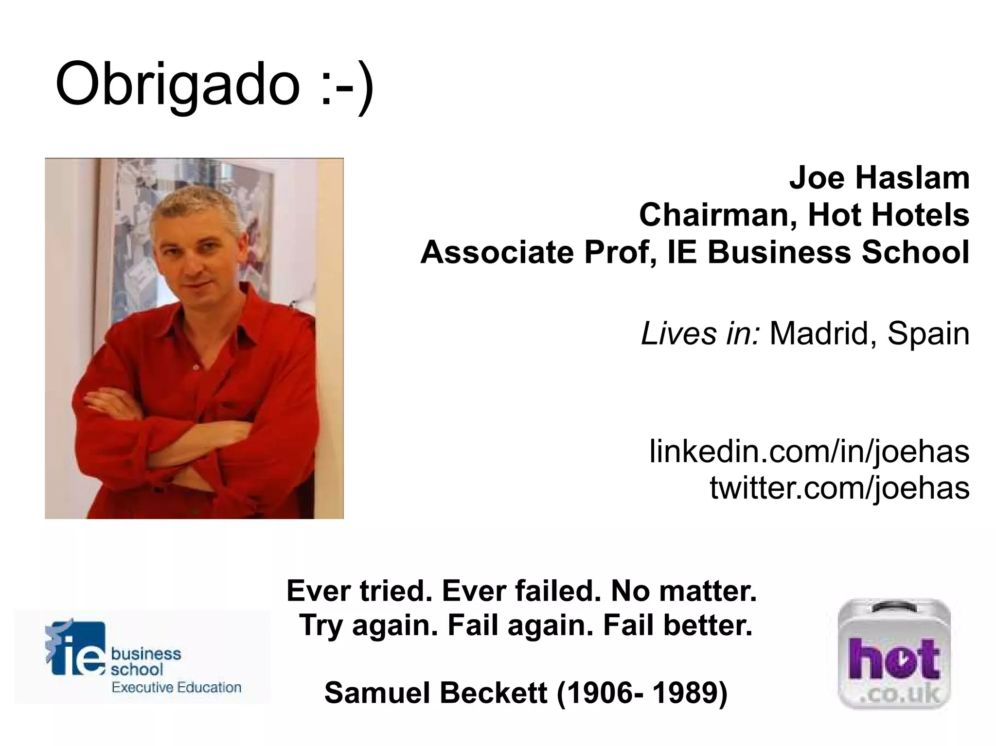 Joe Haslam
Chairman, Hot Hotels
Associate Prof, IE Business School
Lives in: Madrid, Spain
linkedin.com/in/joehas
twitter.com/joehas
Ever tried. Ever failed. No matter.
Try again. Fail again. Fail better.
Samuel Beckett (1906- 1989)
Obrigado :-)
 