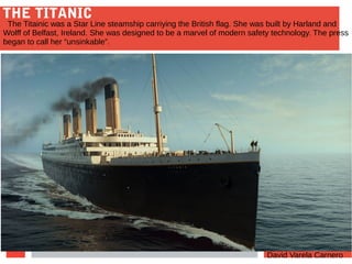 THE TITANIC
David Varela Carnero
The Titainic was a Star Line steamship carriying the British flag. She was built by Harland and
Wolff of Belfast, Ireland. She was designed to be a marvel of modern safety technology. The press
began to call her “unsinkable”.
 
