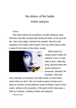 the silence of the lambs
trailer analysis
Editing
This trailer follows the conventions of trailer editing by using
fast jump cuts after a pivotal point during the trailer. In this case the
line “who is the subject, hannibal the cannibal” sets off a new
sequence of the trailer which involves fast cuts which fade to black
to allow for the trailer to flow better, visually.
Shots begin at a
medium pace to allow the
audience to be in a calm
state of mind, whilst also
being captured before the
pivotal character is
announced (Hannibal the
Cannibal). After their
main character is introduced, the trailer moves to a fast tempo
where shots are short. This is to create a sense of chaos and a
build up of tension as the audience would be finding it hard to track
events, adding to the convention of the genre which relies upon a
build up of tension, creating a climax and suspense.
Camerawork
 