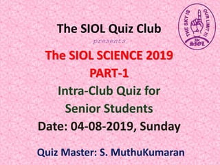 The SIOL Quiz Club
presents
The SIOL SCIENCE 2019
PART-1
Intra-Club Quiz for
Senior Students
Date: 04-08-2019, Sunday
Quiz Master: S. MuthuKumaran
 