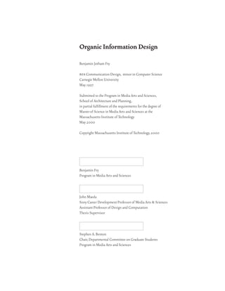 Organic Information Design

Benjamin Jotham Fry

bfa Communication Design, minor in Computer Science
Carnegie Mellon University
May 1997

Submitted to the Program in Media Arts and Sciences,
School of Architecture and Planning,
in partial fulfillment of the requirements for the degree of
Master of Science in Media Arts and Sciences at the
Massachusetts Institute of Technology
May 2000

Copyright Massachusetts Institute of Technology, 2000




Benjamin Fry
Program in Media Arts and Sciences



John Maeda
Sony Career Development Professor of Media Arts & Sciences
Assistant Professor of Design and Computation
Thesis Supervisor



Stephen A. Benton
Chair, Departmental Committee on Graduate Students
Program in Media Arts and Sciences
 