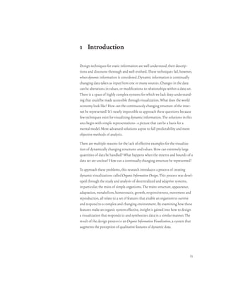 1 Introduction

Design techniques for static information are well understood, their descrip-
tions and discourse thorough and well-evolved. These techniques fail, however,
when dynamic information is considered. Dynamic information is continually
changing data taken as input from one or many sources. Changes in the data
can be alterations in values, or modifications to relationships within a data set.
There is a space of highly complex systems for which we lack deep understand-
ing that could be made accessible through visualization. What does the world
economy look like? How can the continuously changing structure of the inter-
net be represented? It’s nearly impossible to approach these questions because
few techniques exist for visualizing dynamic information. The solutions in this
area begin with simple representations–a picture that can be a basis for a
mental model. More advanced solutions aspire to full predictability and more
objective methods of analysis.

There are multiple reasons for the lack of effective examples for the visualiza-
tion of dynamically changing structures and values. How can extremely large
quantities of data be handled? What happens when the extents and bounds of a
data set are unclear? How can a continually changing structure be represented?

To approach these problems, this research introduces a process of creating
dynamic visualizations called Organic Information Design. This process was devel-
oped through the study and analysis of decentralized and adaptive systems,
in particular, the traits of simple organisms. The traits: structure, appearance,
adaptation, metabolism, homeostasis, growth, responsiveness, movement and
reproduction, all relate to a set of features that enable an organism to survive
and respond to a complex and changing environment. By examining how these
features make an organic system effective, insight is gained into how to design
a visualization that responds to and synthesizes data in a similar manner. The
result of the design process is an Organic Information Visualization, a system that
augments the perception of qualitative features of dynamic data.




                                                                                13
 