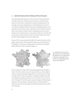 1.1   Qualitative Representations: Relying on Human Perception

Learning the qualitative features of a data set is the first step towards under-
standing it. The pursuit of qualitative representations is a practical matter,
because it will be useless or impossible to consider individual quantities for
very large, continuously changing data sets. Impossible because the mind is
not capable of handling hundreds of thousands of individual quantities simul-
taneously. Or useless because only a small amount of the information will actu-
ally be useful, and time would be wasted in analyzing the unnecessary parts.
Instead, the most important part is a picture that provides the context that will
give meaning to specific quantitative values. The second chapter of this thesis
describes relevant background on previous approaches.

Because of the accuracy and speed with which the human visual system works,
graphic representations make it possible for large amounts of information to
be displayed in a small space. A telling example is found Bertin’s Semiology of
Graphics [Bertin, 83] and is reproduced in figure 1.1.1.


                                                                                    1.1.1 comparison between two modes
                                                                                    of representation for sociographic data.
                                                                                    left: quantitative version using numbers
                                                                                    to depict data . right: graphic version
                                                                                    that relies on dots of changing density
                                                                                    to depict relative differences




In this example, both maps describe varying sociographical data throughout
France. On the left, numbers are used to represent values, and at the right, the
numbers are depicted through changing densities in a pattern of dots. Unlike
the image with the numbers, the graphic is immediately readable and quickly
makes apparent the qualitative characteristics of the data: a dense area can be
seen in the upper-left, with other sparser regions throughout, illuminating less
significant values. By making a visual representation for the hundred or so
values that construct the map, quickly discernible relationships of the numbers
can be obtained.

14
 
