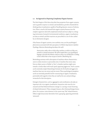 1.2 An Approach to Depicting Complexity: Organic Systems

The third chapter of this thesis describes how properties from organic systems,
such as growth, response to stimuli, and metabolism, provide a framework for
thinking about visualizations capable of handling dynamic sources of informa-
tion. There is much to be learned from organic systems because even the
simplest organisms deal with complicated stimuli and must adapt to a chang-
ing environment. Instead of environmental conditions, organic visualizations
use data as stimuli, and their reactions are prescribed in a set of rules crafted
by an information designer.

A key feature of organic systems, even synthetic ones, are the psychological
phenomena associated with their perception. In Vehicles: Experiments in Synthetic
Psychology, Valentino Braitenberg elucidates this well:
       Interest arises, rather, when we look at these machines or vehicles as if they were
       animals in a natural environment. We will be tempted, then, to use psychological
       language to describe their behavior. And yet we know very well that there is nothing
       in these vehicles that we have not put in ourselves. [Braitenberg, 84]
Braitenberg continues with a description of machines whose characteristics
seem to evoke emotions or personality traits. A machine that moves away
from an object seems to ‘dislike’ or ‘fear’ it. Another machine might move
towards a similar object with much speed, appearing ‘aggressive’. Such a system
can be extremely simple: Braitenberg’s formulas for the fearful and aggressive
machines have just one sensor and one motor. These psychological metaphors
can be an extremely powerful tool for constructing an organic visualization,
particularly with regards to how they are read by the user, and providing a
vernacular for their description.

Emergent characteristics, such as aggregation and coordination, also play an
important role in an organic visualization. Interaction rules must be con-
structed such that behavioral features emerge (i.e. causing a visual clustering
of related information). These emergent features often find psychological meta-
phors. For instance, some elements in the system may ‘like’ related elements.
Others might disassociate themselves from a grouping, appearing primitively
‘antisocial’.




                                                                                        15
 