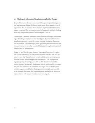 1.3 The Organic Information Visualization as a Tool for Thought

Organic Information Design is concerned with augmenting one’s ability to pro-
cess large amounts of data. The fourth chapter of the thesis describes a set of
experiments that are examples of visualizations implemented with simulated
organic properties. They are a starting point for how people can begin thinking
about very complicated systems of relationships in a data set.

Complexity is a perceived quality that comes from the difficulty in understand-
ing or describing many layers of inter-related parts. An Organic Information
Visualization provides a means for viewers to engage in an active deconstruc-
tion of a data set. The complexity is pulled apart through a combination of real-
time user interaction as well as control of the data set through modification of
the rules used for representation.

A paper by Ben Shneidermann discusses “training and education by explora-
tion” [Shneidermann, 94] and the positive reactions users had with such sys-
tems. It states that “the enthusiasm users have for dynamic queries emanates
from the sense of control they gain over the database.” This highlights the
engaging quality of learning about a data set. The Shneidermann work is
limited, however, because each visualization must be constructed by a program-
mer, who also determines the parameters and ranges used for the data. This
problem suggests a model where the programming is simpler and accessible
to the viewer. In this model, they can become more involved in the creation of
representations with features most important to their goals.




16
 